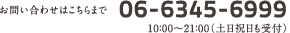お問い合わせはこちらまで06-6345-6999 10：00～21：00（土日祝日も受付）