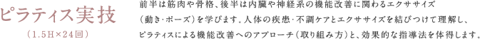 ピラティス実技（1.5H×24回）前半は筋肉や骨格、後半は内臓や神経系の機能改善に関わるエクササイズ（動き・ポーズ）を学びます。人体の疾患・不調ケアとエクササイズを結びつけて理解し、ピラティスによる機能改善へのアプローチ（取り組み方）と、効果的な指導法を体得します。