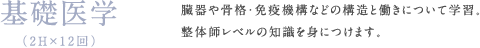 基礎医学（2H×12回）臓器や骨格・免疫機構などの構造と働きについて学習。整体師レベルの知識を身につけます。