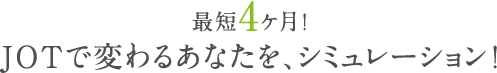 最短4ケ月！JOTで変わるあなたを、シミュレーション！