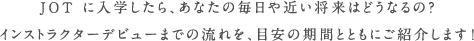JOT に入学したら、あなたの毎日や近い将来はどうなるの？インストラクターデビューまでの流れを、目安の期間とともにご紹介します！