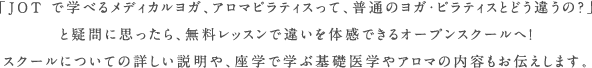 「JOT で学べるメディカルヨガ、アロマピラティスって、普通のヨガ・ピラティスとどう違うの？」と疑問に思ったら、無料レッスンで違いを体感できるオープンスクールへ！スクールについての詳しい説明や、座学で学ぶ基礎医学やアロマの内容もお伝えします。