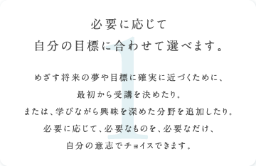 必要に応じて自分の目標に合わせて選べます。めざす将来の夢や目標に確実に近づくために、
最初から受講を決めたり。または、学びながら興味を深めた分野を追加したり。必要に応じて、必要なものを、必要なだけ、自分の意志でチョイスできます。