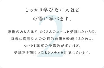 しっかり学びたい人ほどお得に学べます。意欲のある人ほど、たくさんのコースを受講したいもの。将来に真剣な人の金銭的負担を軽減するために、セレクト講座の受講数が多いほど、受講料が割引となるシステムを用意しています。