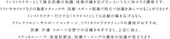 インストラクターとして統合医療の知識・技術の幅を広げたいという人に向けた６講座です。リフレやカイロプなどの施術テクニックや、医療・スポーツ現場で役立つ知識を身につけることができます。インストラクターだけでなくセラピストとしても活動の幅を広げるなら、リフレクソロジーやスポーツマッサージ、ソフトカイロプラクティックの講座がおすすめ。医療・介護・スポーツ分野での活躍をめざすなら、上記に加え、メディカルハーブ、救急処置法、医療テーピングの講座の知識が役立ちます。